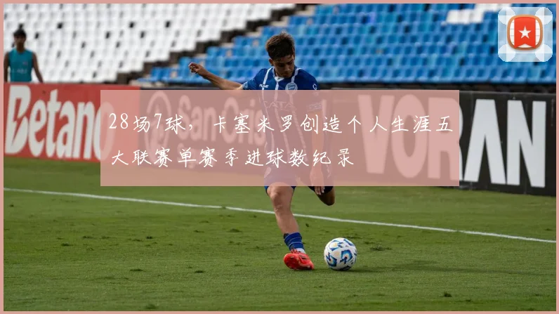 28场7球，卡塞米罗创造个人生涯五大联赛单赛季进球数纪录